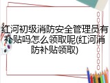 红河初级消防安全管理员有补贴吗怎么领取呢(红河消防补贴领取)