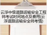 云浮中级道路运输安全工程师考试时间地点及费用(云浮道路运输安全师考情)