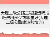 大理二级公路工程建造师报班费用多少钱哪里好(大理二级公路建造师培训)