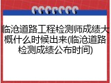 临沧道路工程检测师成绩大概什么时候出来(临沧道路检测成绩公布时间)