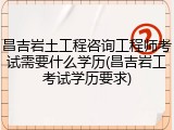 昌吉岩土工程咨询工程师考试需要什么学历(昌吉岩工考试学历要求)