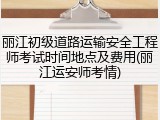 丽江初级道路运输安全工程师考试时间地点及费用(丽江运安师考情)