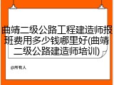 曲靖二级公路工程建造师报班费用多少钱哪里好(曲靖二级公路建造师培训)