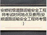 安顺初级道路运输安全工程师考试时间地点及费用(安顺道路运输安全工程师考情)