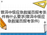 普洱中级应急救援员报考条件有什么要求(普洱中级应急救援员报考条件)
