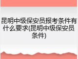 昆明中级保安员报考条件有什么要求(昆明中级保安员条件)
