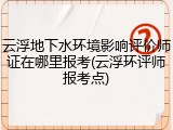 云浮地下水环境影响评价师证在哪里报考(云浮环评师报考点)