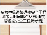 东营中级道路运输安全工程师考试时间地点及费用(东营运输安全工程师考情)