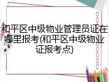 和平区中级物业管理员证在哪里报考(和平区中级物业证报考点)