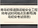 青岛初级道路运输安全工程师考试时间地点及费用(青岛初安考试信息)