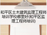 和平区土木建筑监理工程师培训学校哪里好(和平区监理工程师培训)