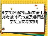 济宁初级道路运输安全工程师考试时间地点及费用(济宁初运安考安排)