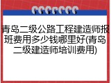 青岛二级公路工程建造师报班费用多少钱哪里好(青岛二级建造师培训费用)