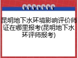 昆明地下水环境影响评价师证在哪里报考(昆明地下水环评师报考)