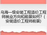 乌海一级安装工程造价工程师就业方向和前景如何？(安装造价工程师前景)