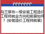 乌兰察布一级安装工程造价工程师就业方向和前景如何？(安装造价工程师前景)