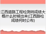 江西道路工程检测师成绩大概什么时候出来(江西路检成绩何时公布)