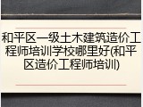 和平区一级土木建筑造价工程师培训学校哪里好(和平区造价工程师培训)