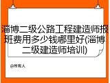 淄博二级公路工程建造师报班费用多少钱哪里好(淄博二级建造师培训)