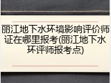 丽江地下水环境影响评价师证在哪里报考(丽江地下水环评师报考点)