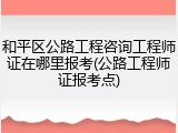 和平区公路工程咨询工程师证在哪里报考(公路工程师证报考点)