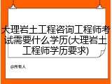 大理岩土工程咨询工程师考试需要什么学历(大理岩土工程师学历要求)