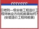 日喀则一级安装工程造价工程师就业方向和前景如何？(安装造价工程师前景)