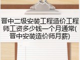 晋中二级安装工程造价工程师工资多少钱一个月通常(晋中安装造价师月薪)