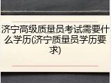 济宁高级质量员考试需要什么学历(济宁质量员学历要求)