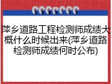 萍乡道路工程检测师成绩大概什么时候出来(萍乡道路检测师成绩何时公布)