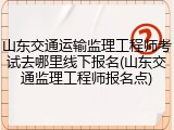 山东交通运输监理工程师考试去哪里线下报名(山东交通监理工程师报名点)