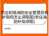 枣庄初级消防安全管理员有补贴吗怎么领取呢(枣庄消防补贴领取)