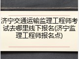 济宁交通运输监理工程师考试去哪里线下报名(济宁监理工程师报名点)