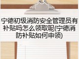 宁德初级消防安全管理员有补贴吗怎么领取呢(宁德消防补贴如何申领)