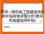 普洱一级机电工程建造师最新补贴政策详情分析(普洱机电建造师补贴)