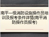 南平一级消防设施操作员培训及报考条件详情(南平消防操作员报考)