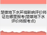 楚雄地下水环境影响评价师证在哪里报考(楚雄地下水评价师报考点)