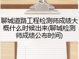 聊城道路工程检测师成绩大概什么时候出来(聊城检测师成绩公布时间)