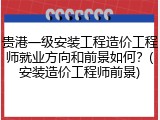 贵港一级安装工程造价工程师就业方向和前景如何?(安装造价工程师前景)