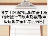济宁中级道路运输安全工程师考试时间地点及费用(中级运输安全师考试信息)