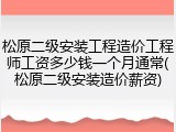 松原二级安装工程造价工程师工资多少钱一个月通常(松原二级安装造价薪资)