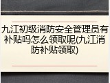 九江初级消防安全管理员有补贴吗怎么领取呢(九江消防补贴领取)