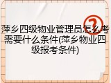 萍乡四级物业管理员怎么考需要什么条件(萍乡物业四级报考条件)