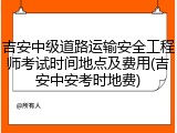 吉安中级道路运输安全工程师考试时间地点及费用(吉安中安考时地费)