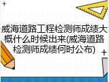 威海道路工程检测师成绩大概什么时候出来(威海道路检测师成绩何时公布)