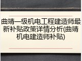 曲靖一级机电工程建造师最新补贴政策详情分析(曲靖机电建造师补贴)