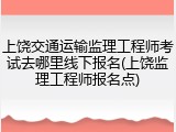 上饶交通运输监理工程师考试去哪里线下报名(上饶监理工程师报名点)