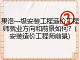 果洛一级安装工程造价工程师就业方向和前景如何？(安装造价工程师前景)