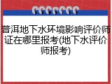 普洱地下水环境影响评价师证在哪里报考(地下水评价师报考)