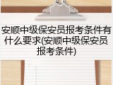 安顺中级保安员报考条件有什么要求(安顺中级保安员报考条件)